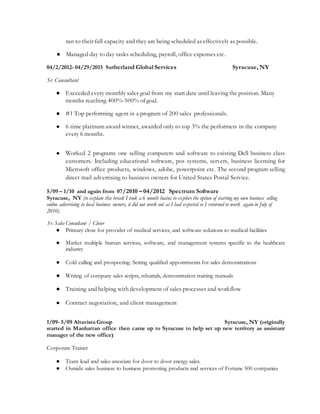ran to their full capacity and they are being scheduled as effectively as possible.
● Managed day to day tasks scheduling, payroll, office expenses etc.
04/2/2012- 04/29/2015 Sutherland Global Services Syracuse, NY
Sr. Consultant
● Exceeded every monthly sales goal from my start date until leaving the position. Many
months reaching 400%-500% of goal.
● #1 Top performing agent in a program of 200 sales professionals.
● 6 time platinum award winner, awarded only to top 3% the performers in the company
every 6 months.
● Worked 2 programs one selling computers and software to existing Dell business class
customers. Including educational software, pos systems, servers, business licensing for
Microsoft office products, windows, adobe, powerpoint etc. The second program selling
direct mail advertising to business owners for United States Postal Service.
5/09 – 1/10 and again from 07/2010 – 04/2012 Spectrum Software
Syracuse, NY (to explain this break I took a 6 month hiatus to explore the option of starting my own business selling
online advertising to local business owners, it did not work out as I had expected so I returned to work again in July of
2010)
Sr. Sales Consultant / Closer
● Primary close for provider of medical services, and software solutions to medical facilities
● Market multiple human services, software, and management systems specific to the healthcare
industry
● Cold calling and prospecting. Setting qualified appointments for sales demonstrations
● Writing of company sales scripts, rebuttals, demonstration training manuals
● Training and helping with development of sales processes and workflow
● Contract negotiation, and client management
1/09- 5/09 Altavista Group Syracuse, NY (originally
started in Manhattan office then came up to Syracuse to help set up new territory as assistant
manager of the new office)
Corporate Trainer
● Team lead and sales associate for door to door energy sales.
● Outside sales business to business promoting products and services of Fortune 500 companies
 