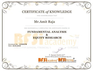 Enrolment No : 1220278
Date: 15.01.2015
P. Naveen Kanth CFPCM
Director-BFSIacademy.com|BFSIhiring.com
CERTIFICATE of KNOWLEDGE
THIS ACKNOWLEDGES THAT
Mr.Amit Raja
HAS SUCCESSFULLY COMPLETED THE CERTIFICATE COURSE IN
FUNDAMENTAL ANALYSIS
&
EQUITY RESEARCH
 