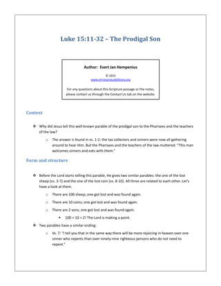 Luke 15:11-32 – The Prodigal Son
Author: Evert Jan Hempenius
© 2015
www.christianstudylibrary.org
For any questions about this Scripture passage or the notes,
please contact us through the Contact Us tab on the website.
Context
 Why did Jesus tell this well-known parable of the prodigal son to the Pharisees and the teachers
of the law?
o The answer is found in vs. 1-2: the tax collectors and sinners were now all gathering
around to hear Him. But the Pharisees and the teachers of the law muttered: “This man
welcomes sinners and eats with them.”
Form and structure
 Before the Lord starts telling this parable, He gives two similar parables: the one of the lost
sheep (vs. 3-7) and the one of the lost coin (vs. 8-10). All three are related to each other. Let’s
have a look at them.
o There are 100 sheep; one got lost and was found again.
o There are 10 coins; one got lost and was found again.
o There are 2 sons; one got lost and was found again.
 100 > 10 > 2! The Lord is making a point.
 Two parables have a similar ending:
o Vs. 7: “I tell you that in the same way there will be more rejoicing in heaven over one
sinner who repents than over ninety-nine righteous persons who do not need to
repent.”
 