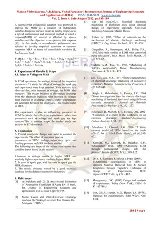 Manish Vishwakarma, V.K.Khare, Vishal Parashar / International Journal of Engineering Research
                 and Applications (IJERA)      ISSN: 2248-9622 www.ijera.com
                         Vol. 2, Issue 4, July-August 2012, pp.185-189
                                                            [3]    Van Tri etal(2002). Electrical discharge
A second-order polynomial equation was proposed to                 machining of aluminum alloy using classical
express the MRR as a function of independent                       design of experiment approach. Universiti
variables.Response surface model is hereby employed as             Teknologi Malaysia: Master Thesis.
a hybrid mathematical and statistical method in which a
response(MRR) of interest is affected by several            [4]     Erden, A., 1983, “Effect of materials on the
variables and the objective is to optimize this response           mechanism of electric discharge machining
[13]. In this study, a second-order polynomial was                 (EDM)”, J. Eng. Mater. Technol., 105,132–138.
selected to develop empirical equations to represent
responses MRR in terms of controllable variables (I p,      [5]    Gangadhar, A., Sunmugam, M.S., Philip, P.K.,
Ton,Tduty cycle,Vgap) :                                            1992,Pulse train studies in EDM with controlled
                                                                   pulse relaxation”, Int.J. Mach. Tools Manuf., 32
Y(MRR) = b0 + b1x1 + b2x2 + b3x3 + b4x4 + b11x12 +                 (5), 651–657.
b22x22 + b33x32 + b44x42+ b12x1x2 + b13x1x3 + b14x1x4 +
b23x2x3 + b24x2x4 + b34x3x4                                 [6]    Gadalla, A.M., Tsai, W., 1989, “Machining of
                                                                   WC–Co composites”, Mater. Manufacturing
4. Experimental Results & Scope                                    Processes, 4 (3), 411– 423.
4.1. Effect of Voltage on MRR
                                                            [7]    Lee, T.C., Lau, W.S., 1991, “Some characteristics
In EDM operations, the voltage is one of the important             of electrical discharge machining of conductive
parameters. To study the effect of voltage,the spark gap           ceramics”, Material Manufacturing Processes, 6
and capacitance were kept constant. With analysis, it is           (4), 635–648.
observed that, with increase in voltage, the MRR also
increases. This occurs because of the energy discharge      [8]     Singh, S., Maheshwari, S., Pandey, P.C., 2004
from the electrode increases with increase in voltage.             “Some investigations into the electric discharge
With increase in discharge energy, higher temperatures             machining of hardened tool steel using different
are generated between the electrodes. This results higher          electrode materials”, Journal of Materials
in MRR.                                                            Processing Technology, 149, 272– 277.

The capacitance is also an influencing parameter in         [9]    Bojorquez, B., Marloth, R.T., Es-Said, O.S., 2002
EDM.To study the effect in capacitance, other two                   “Formation of a crater in the workpiece on an
parameters such as voltage and spark gap are kept                  electrical   discharge     machine”,Engineering
constant.This is another scope for further study and               Failure Analysis, 9, 93– 97.
analysis in EDM research.
                                                            [10]    Marafona, J.; Chousal, A.G., 2006 “A finite
5. Conclusion                                                      element model of EDM based on the Joule
A Central composite design was used to conduct the                 effect”, Int. J. Mach.Tools Manuf., 46 (6),595-
experiments. The effect of important process                       602.
parameters in EDM: voltage,current,duty cycle and
flushing pressure on MRR has been studied.                  [11]     Kuneida, M., Lauwers, B., Rajurkar, K.P.,
The following are some of the salient conclusions that             Schumacher, B.M., 2005 “Advancing EDM
could be drawn based on the studies:                               through    fundamental     insight    into the
                                                                   process”,Annals of CIRP, 54 (2), 599–622.
1.Increase in voltage results in higher MRR and
similarly higher capacitance results in higher MRR.         [12]    Dr. S. S. Khandare & Mitesh a. Popat (2009),
2. In case of spark gap, with increase in spark gap the             Experimental Investigations of EDM to
MRR decreases.                                                      optimize Material Removal Rate & Surface
3. The results obtained would be a good technical                   Roughness through Taguchi’s Technique of
database for the defence/automotive industries.                     Design        of      Experiments.        IEEE
                                                                    explore,ICETET-09, pg 476 – 482 .
6. References
[1]   A.Gopichand etal (2012). Analysis and Estimation      [13]    Montgomery, D.C. (1997) Design and analysis
      of Attenuation Coefficient of Aging EN-19 Steel,              of experiments. Wiley (New York), ISBN: 0-
      Int. Journal of Engineering Research and                      471-15746-5.
      applications Vol. 2, Issue 1,pp.590-595.
                                                            [14]    Box, G.E.P., Hunter, W.G., Hunter, J.S. (1978),
[2]   Mohd Yussni etal 2008).Electrical Discharge                   Statistics for experimenters, John Wiley, New
      machine Die Sinking.Universiti Tun Hussein On                 York.
      Malaysia (UTHM).

                                                                                                     189 | P a g e
 