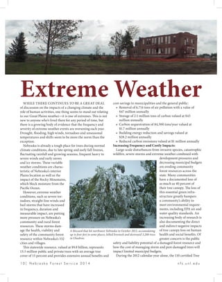 1 0 | N e b r a s k a F o r e s t S e r v i c e 2 0 1 4 				 n f s . u n l . e d u
WHILE THERE CONTINUES TO BE A GREAT DEAL
of discussion on the impacts of a changing climate and the
role of human activities, one thing seems to stand out relating
to our Great Plains weather—it is one of extremes. This is not
new to anyone who’s lived there for any period of time, but
there is a growing body of evidence that the frequency and
severity of extreme weather events are worsening each year.
Drought, flooding, high winds, tornadoes and unseasonal
temperatures and shifts seem to be more the norm than the
exception.
Nebraska is already a tough place for trees during normal
climate conditions, due to late spring and early fall freezes,
fluctuating rainfall and growing seasons, frequent heavy to
severe winds and early snows
and ice storms. These variable
weather conditions are charac-
teristic of Nebraska’s interior
Plains location as well as the
impact of the Rocky Mountains,
which block moisture from the
Pacific Ocean.
However, extreme weather
conditions, such as severe tor-
nadoes, straight-line winds and
hail storms that have increased
in frequency, duration and
measurable impact, are putting
more pressure on Nebraska’s
community and rural forest
resources. These storms dam-
age the health, viability and
safety of the community forest
resource within Nebraska’s 532
cities and villages.
This statewide resource, valued at $9.8 billion, represents
13.3 million public and private trees with an average tree
cover of 15 percent and provides extensive annual benefits and
cost-savings to municipalities and the general public:
•	 Removal of 6,714 tons of air pollution with a value of
$47 million annually
•	 Storage of 2.1 million tons of carbon valued at $43
million annually
•	 Carbon sequestration of 84,500 tons/year valued at
$1.7 million annually
•	 Building energy reduction and savings valued at
$28.2 million annually
•	 Reduced carbon emissions valued at $1 million annually
Increasing Frequency and Costly Impacts:
Large-scale disturbances from invasive species, catastrophic
wildfire, severe storms and extreme weather combined with
development pressures and
decreasing municipal budgets
are eroding community
forest resources across the
state. Many communities
have a documented loss of
as much as 40 percent of
their tree canopy. The loss of
this essential green infra-
structure greatly hampers
a community’s ability to
meet environmental require-
ments, including EPA air and
water quality standards. An
increasing body of research is
also documenting the direct
and indirect negative impacts
of tree canopy loss on human
health and social benefits. Of
greater concern is the public
safety and liability potential of a damaged forest resource and
how the cost of managing storm and pest-damaged trees will
impact limited municipal budgets.
During the 2012 calendar year alone, the 110 certified Tree
Extreme Weather
A blizzard that hit northwest Nebraska in October 2013, accumulating
up to four feet in some places, killed livestock and destroyed 3,200 trees
in Chadron.
 