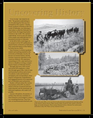 n f s . u n l . e d u 						 Nebraska Forest Service 2014 | 13
Uncovering HistoryUncovering History“IT IS TO BE,” HE WROTE IN
1902, “the greatest undertaking in
the tree planting line that was ever
attempted in this country.” Charles
Bessey, professor of botany at the Uni-
versity of Nebraska, was referring to
what today is called the Nebraska Na-
tional Forest, the largest hand-plant-
ed forest in the world. This “greatest
undertaking” serves as just one aspect
of the unique and undertold story of
forestation activities in Nebraska.
In the fall of 2014, work began on
two projects set for 2015 publication: a
general history of forestry in Nebraska,
and a particular history of the Nebras-
ka Forest Service (NFS).
Tony Foreman is a history graduate
student and teaching assistant at the
University of Nebraska-Lincoln. He
focuses on German history and the
German-American experience in the
American Midwest. His experience
researching in UNL, state and local ar-
chives is valuable to writing a compre-
hensive history of Nebraska forestry.
Through interviews with current
and retired NFS employees, a deep
dive through agency files, visits to state
and homestead archives and reviews
of academic works and historical
newspapers and correspondence, these
projects will generate comprehensive
and engaging histories of an important
part of Nebraska’s past and present.
Readers will learn about the various
incarnations of the NFS, its achieve-
ments in the face of natural and man-
made obstacles and the passionate and
dedicated employees who made it all
possible.
Anyone with photos, documents, or
artifacts they feel may contribute to
these histories is encouraged to contact
our consulting historian, Tony Fore-
man, at tonyforeman@rocketmail.com. (Top) In the early 1900s, a crew uses horses to plow the land in preparation for planting seedlings
at the Charles E. Bessey Nursery. Photo courtesy USDA. (Center) In 1944, workers in the Pine
Ridge cut wood for fenceposts. Photo courtesy National Archives. (Bottom) Two workers plant
shelterbelts in May 1941. Photo courtesy National Archives.
 