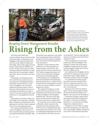 n f s . u n l . e d u 						 Nebraska Forest Service 2014 | 15
THE HEALING PROCESS
continues despite sharp memories of the
emotional impact on landowners and
firefighters who experienced the fierce
2012 fires in the Niobrara Valley and
Pine Ridge. Much of the support for this
process comes from the Wildfire Con-
trol Act of 2013, which made cost-share
funding available to landowners to help
reduce the risk of catastrophic wildfire.
Since then, dozens of projects have been
funded.
In September, the Nebraska Forest
Service (NFS) documented stories of
successful forest management projects
both before and after the fires. Land-
owners, firefighters and contractors
eagerly shared their progress. One of
the goals of filming their successes is to
encourage more landowners to get in-
volved in cost-share programs that assist
landowners in managing their forested
land.
Staff trekked the Niobrara Valley and
Pine Ridge areas, along with a videogra-
pher, to capture successful projects com-
pleted prior to the fires, those completed
since the fire and ongoing projects.
The common denominator for land-
owners, firefighters and contractors is
their commitment to protecting and im-
proving forested land in Nebraska. They
shared their team approach to successful
forest management and provided their
perspective on how projects completed
since the 2012 fires benefit landowners
and communities.
Sheridan County landowner Dave
Kadlecek is one whose property sus-
tained damage in the 2012 fire. His
family has been actively involved in the
NFS timber management program for
25 years. He is proactively managing
the forested area through appropri-
ate thinning practices, managing the
grass fuel component with appropriate
grazing and maintains a system of forest
roads to allow for management activities
as well as access for emergency and fire
suppression vehicles.
“We regularly thin big trees on the
property, but also go back every year
doing thinning of some kind or another
to keep the property well managed,”
Kadlecek said. “The trees in the areas
where we thinned survived [the 2012
fire] better than where we didn’t thin.”
At Camp Norwesca in the Pine Ridge,
a Methodist church camp that also
sustained major fire damage in 2012,
NFS foresters are helping staff put their
remaining wood resources to use. They
are utilizing damaged logs from the fire
to rebuild cabins and other structures
Reaping Forest Management Benefits
Rising from the Asheson the property. And new planting tech-
niques are starting to return the land to
a productive state.
Forest management not only helps
landowners, but also firefighters who
volunteer to protect life and property.
Firefighters explained how successful
forest management helps them do their
job when wildfire occurs.
Ann and Brad Fiala, firefighters for the
Ainsworth Fire Department, know first-
hand what it takes to fight wildfires in
the Niobrara Valley and the Pine Ridge.
“In a populated area where people
have their structures and their liveli-
hoods, it’s imperative that they try to
take care of their property as best they
can,” Ann Fiala said.
Springview Fire Chief Scott Hallock
agrees, “Forest fuels management keeps
everything cleared back and gives fire-
fighters a way to get around the property.”
Contractors also play a major role by
thinning forested land for landowners.
Jim Clyde, a contractor from Wheat-
land, Wyo., is one of dozens who helps
landowners complete projects.
NFS plans to use the video to explain
how forest management can reduce the
risk of catastrophic wildfire, through the
eyes of those with firsthand experience.
As videographer Brian Kreikemeier
prepares to mount a camera on the Bobcat
to document the forestry mulching pro-
cess, Sheridan County landowner Dave
Kadlecek and NFS Forest Fuels Manage-
ment Specialist Fred McCartney discuss
how the new mulching head works.
 