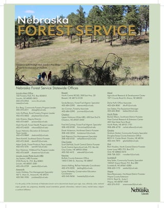 2 4 | N e b r a s k a F o r e s t S e r v i c e 2 0 1 4 				 n f s . u n l . e d u
Nebraska
FOREST SERVICE
Lincoln-Main Office
102 Forestry Hall, P.O. Box 830815
Lincoln, NE 68583-0815
402-472-2944		www.nfs.unl.edu		
trees@unl.edu
Eric Berg, Community Forestry Program Leader
402-472-6511		eberg2@unl.edu
John DuPlissis, Rural Forestry Program Leader
402-472-5822		jduplissis7@unl.edu	
John Erixson, Deputy Director
402-472-6601		jerixson2@unl.edu
Mark Harrell, Forest Health Program Leader
402-472-6635		mharrell2@unl.edu
Susan Helmink, Education & Outreach
Team Leader
402-472-9869		shelmink3@unl.edu
Steve Karloff, Southeast District Forester
402-472-3645		skarloff1@unl.edu
Adam Smith, Forest Products Team Leader
402-472-1276		asmith11@unl.edu
Don Westover, Wildland Fire Program Leader
402-472-6629		dwestover1@unl.edu
Lincoln, Lower Platte South NRD
Jay Seaton, NRD Forester
3125 Portia St., P.O. Box 83851
Lincoln, NE 68501-3581
402-476-2729		jseaton2@unl.edu
Ainsworth
Justin Nickless, Fire Management Specialist
467 S. Main St., Ainsworth, NE 69210
402-760-1930		jnickless2@unl.edu
Bassett
North Central RC&D, 308 East Hwy. 20
Bassett, NE 68714-0130
Sandy Benson, Forest Fuel Mgmnt. Specialist
402-684-2290		sbenson4@unl.edu
Jen Corman, Forestry Associate
402-684-2290		jcorman2@unl.edu
Chadron
Upper Niobrara-White NRD, 430 East 2nd St.
Chadron, NE 69337-2433
Fred McCartney, Forest Fuel Mgmnt. Specialist
308-432-8158	fmccartney2@unl.edu
Doak Nickerson, Northwest District Forester
308-432-3255	hnickerson1@unl.edu
Seth Peterson Fire Management Specialist
308-432-6132	sethpeterson@unl.edu
Clay Center
Scott DeWald, South Central District Forester
South Central Agricultural Lab, P.O. Box 66
Clay Center, NE 68933-0066
402-762-4412	sdewald1@unl.edu
Kearney
Buffalo County Extension Office
1400 E 34th St., Kearney, NE 68847
Jessica Kelling, ReTree Nebraska Coordinator
402-472-0220	jkelling2@unl.edu
Lacey Westerby, Conservation Education
Coordinator
402-540-9636	lwesterby2@unl.edu
Mead
Agricultural Research & Development Center
1071 County Road G, Ithaca, NE 68033
Darla Huff, Office Associate
402-624-8061	dhuff1@unl.edu
Lew Sieber, Fire Equipment Manager
402-624-8061	lsieber2@unl.edu
North Platte
Rachel Allison, Southwest District Forester
West Central Research & Extension Center
402 West State Farm Road
North Platte, NE 69101-7751
308-696-6718	rachel.allison@unl.edu
Omaha
Graham Herbst, Community Forestry Specialist
Douglas/Sarpy County Extension Office
8015 W. Center Road, Omaha, NE 68124
402-444-7875	gherbst2@unl.edu
Ord
Rich Woollen, North Central District Forester
Lower Loup NRD, P.O. Box 210
Ord, NE 68862-0210
308-728-3221	rwoollen1@unl.edu
Scottsbluff
Amy Seiler, Community Forestry Specialist
100547 Airport Road, P.O. Box 280
Scottsbluff, NE 69361-0280
308-633-1173	aseiler2@unl.edu
Wayne
Steve Rasmussen, Northeast District Forester
Wayne County Extension
510 N. Pearl St., Suite C
Wayne, NE 68787-1939
402-375-0101	srasmussen2@unl.edu
Nebraska Forest Service Statewide Offices
Children walk through their family’s Pine Ridge
property located east of Chadron.
It is the policy of the University of Nebraska-Lincoln not to discriminate based upon age, race, ethnicity, color, national
origin, gender, sex, pregnancy, disability, sexual orientation, genetic information, veteran’s status, marital status, religion
or political affiliation.
 