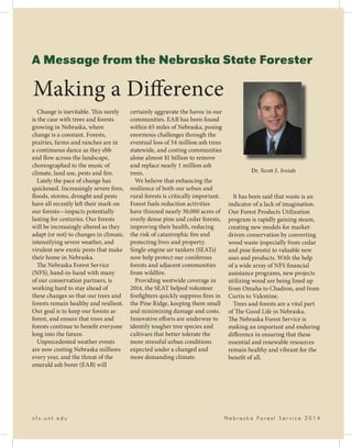 A Message from the Nebraska State Forester
Change is inevitable. This surely
is the case with trees and forests
growing in Nebraska, where
change is a constant. Forests,
prairies, farms and ranches are in
a continuous dance as they ebb
and flow across the landscape,
choreographed to the music of
climate, land use, pests and fire.
Lately the pace of change has
quickened. Increasingly severe fires,
floods, storms, drought and pests
have all recently left their mark on
our forests—impacts potentially
lasting for centuries. Our forests
will be increasingly altered as they
adapt (or not) to changes in climate,
intensifying severe weather, and
virulent new exotic pests that make
their home in Nebraska.
The Nebraska Forest Service
(NFS), hand-in-hand with many
of our conservation partners, is
working hard to stay ahead of
these changes so that our trees and
forests remain healthy and resilient.
Our goal is to keep our forests as
forest, and ensure that trees and
forests continue to benefit everyone
long into the future.
Unprecedented weather events
are now costing Nebraska millions
every year, and the threat of the
emerald ash borer (EAB) will
certainly aggravate the havoc in our
communities. EAB has been found
within 65 miles of Nebraska, posing
enormous challenges through the
eventual loss of 54 million ash trees
statewide, and costing communities
alone almost $1 billion to remove
and replace nearly 1 million ash
trees.
We believe that enhancing the
resilience of both our urban and
rural forests is critically important.
Forest fuels reduction activities
have thinned nearly 30,000 acres of
overly dense pine and cedar forests,
improving their health, reducing
the risk of catastrophic fire and
protecting lives and property.
Single-engine air tankers (SEATs)
now help protect our coniferous
forests and adjacent communities
from wildfire.
Providing westwide coverage in
2014, the SEAT helped volunteer
firefighters quickly suppress fires in
the Pine Ridge, keeping them small
and minimizing damage and costs.
Innovative efforts are underway to
identify tougher tree species and
cultivars that better tolerate the
more stressful urban conditions
expected under a changed and
more demanding climate.
It has been said that waste is an
indicator of a lack of imagination.
Our Forest Products Utilization
program is rapidly gaining steam,
creating new models for market-
driven conservation by converting
wood waste (especially from cedar
and pine forests) to valuable new
uses and products. With the help
of a wide array of NFS financial
assistance programs, new projects
utilizing wood are being lined up
from Omaha to Chadron, and from
Curtis to Valentine.
Trees and forests are a vital part
of The Good Life in Nebraska.
The Nebraska Forest Service is
making an important and enduring
difference in ensuring that these
essential and renewable resources
remain healthy and vibrant for the
benefit of all.
Dr. Scott J. Josiah
Making a Difference
n f s . u n l . e d u 					 N e b r a s k a F o r e s t S e r v i c e 2 0 1 4
 