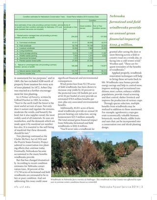 significant financial and environmental
consequences.
Wind protection from 92,739 acres
of field windbreaks has been shown to
increase crop yields by 10 percent in
the protected zone (18 bushels per acre
at $4.50 per bushel of corn) provide an
estimated $78.8 million benefits per
year, plus any associated environmental
benefits.
Additionally, 81,011 acres of farm-
stead windbreaks provide an annual 20
percent heating cost reduction, saving
homeowners $23.5 million annually.
The total annual gross financial impact
from Nebraska farmstead and field
windbreaks is $102.4 million.
“You’ll never take a windbreak for
in assessment for tax purposes,” and in
1869, the law excluded $100 worth of
property from taxation for every acre
of trees planted. In 1872, Arbor Day
was enacted as a further encourage-
ment for tree planting.
In A Primer of Forestry, written by
Gifford Pinchot in 1905, he writes,
“Next to the earth itself the forest is the
most useful servant of man. Not only
does it sustain and regulate the streams,
moderate the winds, and beautify the
land, but it also supplies wood, the most
widely used of all materials. Its uses are
numberless, and the demands which are
made upon it by mankind are number-
less also. It is essential to the well-being
of mankind that these demands
should be met.”
Tree planting continued as the
Clarke-McNary Act of 1924 and
the Prairie States Forestry Project
ushered in conservation tree plant-
ing efforts that continue today.
Eventually, Nebraskans became
accustomed to the many benefits
windbreaks provide.
But that has changed dramatical-
ly. According to recent condition
estimates for Nebraska conser-
vation trees, 38 percent of the
173,750 acres of farmstead and field
windbreaks are estimated to be in
fair or poor condition. And not
addressing this issue could cause
Nebraska
farmstead and field
windbreaks provide
an annual gross
financial impact of
$102.4 million.
granted after seeing the dust or
snow blowing across a field or
country road on a windy day, or
facing into a cold winter wind,”
Woollen said. “These are fre-
quent reminders of the benefits
of windbreaks.”
Applied properly, windbreak
renovation techniques will help
to bring these servants back to
life. Windbreaks near homes provide
energy savings and help to control snow,
improve working and recreational con-
ditions, store carbon, enhance wildlife
populations, provide visual screening
and dust control, shelter livestock and
improve the production of various crops.
Through species selection, multiple
benefits from windbreaks may be
realized in addition to those mentioned.
For example, agroforestry crops gen-
erate economically valuable biomass,
botanicals, woody florals, edible fruits
and nuts that can be incorporated into
a conservation tree and shrub planting
design.
n f s . u n l . e d u 						 N e b r a s k a Fo r e s t S e r v i c e 2 0 1 4 | 3
Windbreaks in Nebraska face a variety of challenges. This windbreak in Clay County was affected by expo-
sure to extreme winter conditions known as winterkill.
Acre estimates of tree units providing a primary function, service
or benefit and their condition estimates for Nebraska, 273 rural
plots (isolated tree acres not included)
Acres of
windbreak or tree
unit
Good condition
(acres)
Fair or Poor
condition (acres)
I. Planted and/or managed tree unit providing a primary
function, service or benefit
254,833 147,233 107,600
a. Farmstead windbreak 81,011 38,095 42,915
b. Field windbreak 92,739 70,195 22,544
c. Livestock windbreak 32,854 7,862 24,992
d. Living snowfence 0 0 0
e. Home acreage planting 12,214 1,157 11,057
f. Wildlife habitat planting 7,402 1,310 6,092
g. Abandoned farmstead 1,310 1,310 0
h. Planted riparian forest buffer 27,303 27,303 0
II. Natural or unmanaged tree unit providing a primary
function, service or benefit
168,265 49,394 118,871
a. Natural riparian forest buffer 143,707 49,394 94,313
b. Narrow wooded strip 24,558 0 24,558
Condition
Condition estimates for Nebraska's Conservation Trees - Great Plains Initiative 2010 Inventory Data
 