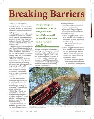 4 | N e b r a s k a F o r e s t S e r v i c e 2 0 1 4 				 n f s . u n l . e d u
WITH UNPREDICTABLE
propane prices and an increasing
demand for natural gas, many facilities
are already, or should be, investigating
wood energy as a viable and economic
energy option.
Wood energy is not new to Nebraska.
Since 1991, Chadron State College has
utilized wood fuel to provide heat to its
campus. Arbor Day’s Lied Lodge and
Conference Center in Nebraska City has
burned woodchips for heat and other
uses since 1995.
Even more recently, the Nebraska Col-
lege of Technical Agriculture in Curtis
began utilizing wood heat in 2012. These
systems are the result of much hard
work and dedication from wood energy
advocates to see their dreams of wood
energy become a reality.
But should developing alternative
energy, utilizing an overly abundant
(and often considered waste) wood
fuel resource, and realizing significant
energy savings in often tight
economic times, be such an
uphill struggle? Recognizing
the difficulties, the Nebraska
Forest Service (NFS) developed
the TREES Heat Nebraska
program.
This new program breaks
through the traditional techni-
cal and financial barriers that
have kept numerous projects—
small municipal buildings to
entire college campuses—from
gaining momentum.
TREES Heat Nebraska has
the flexibility to work with
facilities just beginning down
the path to wood energy, as well
as facilities that have complet-
ed engineering, design and
wood-fuel sourcing.
Focused on promoting and
developing wood energy sys-
tems across the state, this new
Breaking Barriers
technical and financial assistance pro-
gram helps schools, large campuses and
hospitals, as well as smaller businesses
and wood-fuel suppliers. Using a “con-
cept through conversion” approach, the
NFS Forest Products Utilization staff
members are available to assist public,
private and non-profit facility managers
investigate and evaluate wood energy
potential at their facility.
Technical assistance:
•	 Pre-feasibility economic analysis
•	 Wood resource analysis
•	 Fuel supply chain development
•	 Project partnership development
Financial assistance:
•	 Wood Energy Feasibility Grants –
Cost-share for contracted services
to complete technical, engineering
feasibility study.
- 100 percent cost-share up to 	
$20,000/project.
•	 Wood Energy Conversion Grants –
Cost-share for contracted services
for final system design, purchase
of boiler system and equipment;
construction and installation of
wood energy systems.
- 50 percent of the cost, up to an
annually determined maximum
(2015 maximum $350,000/project).
Woodchips used in wood-fired boilers to heat municipal buildings and businesses is one way to utilize what
was once considered wood waste.
Program offers
assistance to large
campuses and
hospitals, as well
as small businesses
and wood-fuel
suppliers.
 