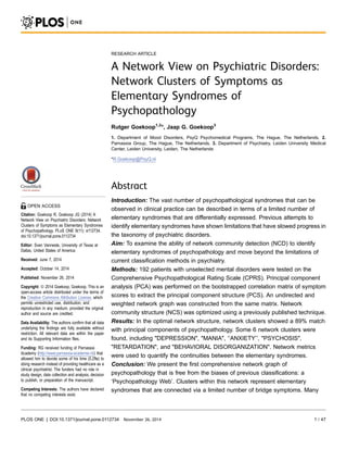 RESEARCH ARTICLE 
A Network View on Psychiatric Disorders: 
Network Clusters of Symptoms as 
Elementary Syndromes of 
Psychopathology 
Rutger Goekoop1,2*, Jaap G. Goekoop3 
1. Department of Mood Disorders, PsyQ Psychomedical Programs, The Hague, The Netherlands, 2. 
Parnassia Group, The Hague, The Netherlands, 3. Department of Psychiatry, Leiden University Medical 
Center, Leiden University, Leiden, The Netherlands 
*R.Goekoop@PsyQ.nl 
Abstract 
Introduction: The vast number of psychopathological syndromes that can be 
observed in clinical practice can be described in terms of a limited number of 
elementary syndromes that are differentially expressed. Previous attempts to 
identify elementary syndromes have shown limitations that have slowed progress in 
the taxonomy of psychiatric disorders. 
Aim: To examine the ability of network community detection (NCD) to identify 
elementary syndromes of psychopathology and move beyond the limitations of 
current classification methods in psychiatry. 
Methods: 192 patients with unselected mental disorders were tested on the 
Comprehensive Psychopathological Rating Scale (CPRS). Principal component 
analysis (PCA) was performed on the bootstrapped correlation matrix of symptom 
scores to extract the principal component structure (PCS). An undirected and 
weighted network graph was constructed from the same matrix. Network 
community structure (NCS) was optimized using a previously published technique. 
Results: In the optimal network structure, network clusters showed a 89% match 
with principal components of psychopathology. Some 6 network clusters were 
found, including "DEPRESSION", "MANIA", ‘‘ANXIETY’’, "PSYCHOSIS", 
"RETARDATION", and "BEHAVIORAL DISORGANIZATION". Network metrics 
were used to quantify the continuities between the elementary syndromes. 
Conclusion: We present the first comprehensive network graph of 
psychopathology that is free from the biases of previous classifications: a 
‘Psychopathology Web’. Clusters within this network represent elementary 
syndromes that are connected via a limited number of bridge symptoms. Many 
OPEN ACCESS 
Citation: Goekoop R, Goekoop JG (2014) A 
Network View on Psychiatric Disorders: Network 
Clusters of Symptoms as Elementary Syndromes 
of Psychopathology. PLoS ONE 9(11): e112734. 
doi:10.1371/journal.pone.0112734 
Editor: Sven Vanneste, University of Texas at 
Dallas, United States of America 
Received: June 7, 2014 
Accepted: October 14, 2014 
Published: November 26, 2014 
Copyright:  2014 Goekoop, Goekoop. This is an 
open-access article distributed under the terms of 
the Creative Commons Attribution License, which 
permits unrestricted use, distribution, and 
reproduction in any medium, provided the original 
author and source are credited. 
Data Availability: The authors confirm that all data 
underlying the findings are fully available without 
restriction. All relevant data are within the paper 
and its Supporting Information files. 
Funding: RG received funding of Parnassia 
Academy (http://www.parnassia-academie.nl/) that 
allowed him to devote some of his time (0.2fte) to 
doing research instead of providing healthcare as a 
clinical psychiatrist. The funders had no role in 
study design, data collection and analysis, decision 
to publish, or preparation of the manuscript. 
Competing Interests: The authors have declared 
that no competing interests exist. 
PLOS ONE | DOI:10.1371/journal.pone.0112734 November 26, 2014 1 / 47 
 