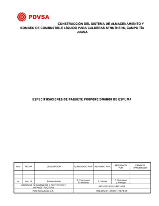 CONSTRUCCIÓN DEL SISTEMA DE ALMACENAMIENTO Y
BOMBEO DE COMBUSTIBLE LÍQUIDO PARA CALDERAS STRUTHERS, CAMPO TÍA
JUANA

ESPECIFICACIONES DE PAQUETE PROPORCIONADOR DE ESPUMA

REV

FECHA

DESCRIPCIÓN

ELABORADO POR

REVISADO POR

APROBADO
POR

A

Nov. 13

Emisión Inicial

R. Fuenmayor
R. Martínez

S. Vilchez

C. Rodriguez
L. Parraga

GERENCIA DE INGENIERÍA Y PROYECTOS Y
INFRAESTRUCTURA

AA251203-ZX0D3-MD16006

PCIC Consultores C.A.

ING-2012-011-00-00-1712-PE-00

FIRMA DE
APROBACIÓN

 