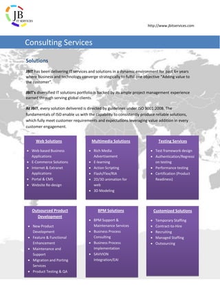 http://www.jbitservices.com
Solutions
JBIT has been delivering IT services and solutions in a dynamic environment for past 6+ years
where business and technology converge strategically to fulfill one objective “Adding value to
the customer”.
JBIT's diversified IT solutions portfolio is backed by its ample project management experience
earned through serving global clients.
At JBIT, every solution delivered is directed by guidelines under ISO 9001:2008. The
fundamentals of ISO enable us with the capability to consistently produce reliable solutions,
which fully meet customer requirements and expectations leveraging value addition in every
customer engagement.
Consulting Services
Web Solutions
 Web based Business
Applications
 E-Commerce Solutions
 Internet & Extranet
Applications
 Portal & CMS
 Website Re-design
Multimedia Solutions
 Rich Media
Advertisement
 E-learning
 Action Scripting
 Flash/Flex/RIA
 2D/3D animation for
web
 3D Modeling
Testing Services
 Test framework design
 Authentication/Regressi
on testing
 Performance testing
 Certification (Product
Readiness)
Outsourced Product
Development
 New Product
Development
 Feature & Functional
Enhancement
 Maintenance and
Support
 Migration and Porting
Services
 Product Testing & QA
BPM Solutions
 BPM Support &
Maintenance Services
 Business Process
Consulting
 Business Process
Implementation
 SAVVION
Integration/EAI
Customized Solutions
 Temporary Staffing
 Contract-to-Hire
 Recruiting
 Managed Staffing
 Outsourcing
 