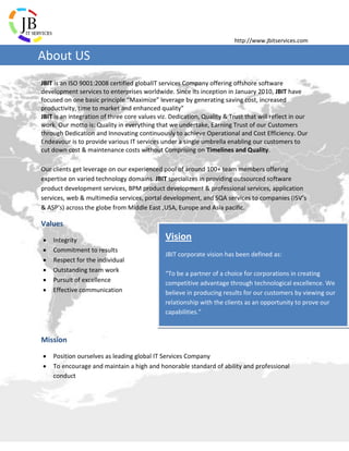 http://www.jbitservices.com
JBIT is an ISO 9001:2008 certified globalIT services Company offering offshore software
development services to enterprises worldwide. Since its inception in January 2010, JBIT have
focused on one basic principle “Maximize” leverage by generating saving cost, increased
productivity, time to market and enhanced quality”
JBIT is an integration of three core values viz. Dedication, Quality & Trust that will reflect in our
work. Our motto is: Quality in everything that we undertake, Earning Trust of our Customers
through Dedication and Innovating continuously to achieve Operational and Cost Efficiency. Our
Endeavour is to provide various IT services under a single umbrella enabling our customers to
cut down cost & maintenance costs without Comprising on Timelines and Quality.
Our clients get leverage on our experienced pool of around 100+ team members offering
expertise on varied technology domains. JBIT specializes in providing outsourced software
product development services, BPM product development & professional services, application
services, web & multimedia services, portal development, and SQA services to companies (ISV’s
& ASP’s) across the globe from Middle East ,USA, Europe and Asia pacific.
Values
 Integrity
 Commitment to results
 Respect for the individual
 Outstanding team work
 Pursuit of excellence
 Effective communication
Mission
 Position ourselves as leading global IT Services Company
 To encourage and maintain a high and honorable standard of ability and professional
conduct
Vision
JBIT corporate vision has been defined as:
“To be a partner of a choice for corporations in creating
competitive advantage through technological excellence. We
believe in producing results for our customers by viewing our
relationship with the clients as an opportunity to prove our
capabilities.”
About US
 