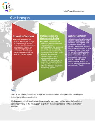 http://www.jbitservices.com
Team
Team at JBIT offers optimum mix of experience and enthusiasm having extensive knowledge of
technology and business domains.
We have experienced consultants and advisors who are experts in their respectiveknowledge
domains providing us the vital support on global IT marketing and state of the art technology
solutions.
Our Strength
 