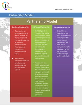 http://www.jbitservices.com
Business Partnership
 IT companies can
connect with us and
sell the products on
their own cost with
their own brands. Our
services and
infrastructure are
there to support
them on their
coveted cost and
brand.
 We proffer our
brands to individual IT
consultants and
domain expertise
with our skilled
support.
BOT Model Partnership
 Build | Operate |
Transfer, that is what
BOT stands for. In this
partnership model we
prepare resources to
produce quality
solutions. The BOT
model includes
infrastructure,
services, HR and
technical support,
product delivery and
maintenance.
 You can hire our
highly accomplished
domain experts who
for sure will take your
company to the next
level. The flexibility
that sets us apart is
that we take you on
your greatest
challenges without
any expense, delay,
or inconvenience of
lengthy recruiting and
assessment
processes.
Outsourcing Partnership
 It is just like an
expansion of your
office in India without
worrying about the
human resource
management and
other offices
management works.
Let us work for you
and experience
burden free high
quality productivity.
Partnership Model
 