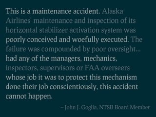 This is a maintenance accident. Alaska
Airlines' maintenance and inspection of its
horizontal stabilizer activation system was
poorly conceived and woefully executed. The
failure was compounded by poor oversight...
had any of the managers, mechanics,
inspectors, supervisors or FAA overseers
whose job it was to protect this mechanism
done their job conscientiously, this accident
cannot happen.
                  -- John J. Goglia, NTSB Board Member
 