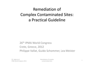 Remediation of
Complex Contaminated Sites:
a Practical Guideline
26th IPMA World Congress
Crete, Greece, 2012
Philippe Vallat, Guido Schommer, Lea Meister
Ph. Vallat et al.,
IPMA World Congress 2012
Remediation of complex
contaminated sites
1
 