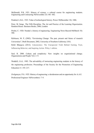 Page 13 of 13
McDonald, P.B. 1921. History of science: a cultural course for engineering students.
Engineering and Contracting 56(November 23): 481–482.
Pendred, L.St.L. 1923. Value of technological history. Power 58(December 18): 1006.
Peter. M. Senge The Fifth Discipline. The Art and Practice of the Learning Organization.
Random House. Business Books, 2006, London
Prelini, C. 1920. Needed: a history of engineering. Engineering News-Record 84(March 18):
580.
Robinson, M. P, (2002), “Envisioning Change: The past, present and future of research
Universities”, Draft Document, 2002, University of Southern California, USA.
Rohit Bhargava (2012). Likeonomics: The Unexpected Truth Behind Earning Trust,
Influencing Behavior, and Inspiring Action. Wiley.1 edition.
Seel, R. 2000. Culture and complexity: New insights on organizational change.
Organizations and People 7(2): 2–9.
Waddell, J.A.L. 1903. The advisability of instructing engineering students in the history of
the engineering profession. Proceedings of the Society for the Promotion of Engineering
Education 11: 193–217.
Zwilgmeyer, P.G. 1925. History of engineering: a desideratum and an opportunity for A.A.E.
Professional Engineer 10(November): 7–9.
 