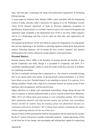 Page 4 of 13
learn, and must play a continuing role along with professional organizations in facilitating
lifelong learning,
A recent paper by Professor M.K. Khanijo (2004), senior consultant with the Engineering
Council of India, describes India’s motivation for signing on to the Washington Accord:
“Since GATS [General Agreement of Trade in Services] emphasizes recognition of
qualifications of professionals, it is in India’s interest to get its own system of recognition and
registration made acceptable at the international level. If this is not done, Indian engineers
will be at a disadvantage and may even be ruled out when they seek opportunities for
employment.”
The engineering profession will be more likely to capture the imaginations of young people,
thus moving engineering to the forefront as educating engineers rethink about their personal
mastery. Educating engineers will be among the most creative, energetic, and dynamic
professionals in the world to educate the young engineers of next generations.
Personal Mastery
Personal mastery (Peter, 2006) is the discipline of personal growth and learning. It goes
beyond competence and skills, though it is grounded in competence and skills. It is
continually expanding people’s ability to create the results in life they truly seek. It embodies
two underlying movements.
The first is continually clarifying what is important to us. The second is continually learning
how to see current reality more clearly. In moving toward a desired destination, it is vital to
know where we are now. Personal mastery is not something we posses. It is a process. It is a
lifelong discipline. People with a high level of personal mastery are acutely aware of their
ignorance, their incompetence, and their growth areas.
Higher education on a global scale experienced extraordinary change during the past 150
years in response to internal intellectual trends as well as external societal forces (Robinson,
2002). We’re not talking about good teaching or even outstanding teaching. We’re talking
about engineering educators with high personal mastery that facilitate such extraordinary
distance travelled by students along the learning journey that phenomenal outcomes are
consistently achieved by all learners. We’re talking about students remembering the impact
of these engineering educators for the rest of their lives
Hassan El Hares (1994) opinioned that both the ideal graduate and the model faculty member
for the 21st
century will possess a number of desirable attributes. Engineering faculty will be
on the front line of any change, and encouraging and enlisting their support for engineering
 