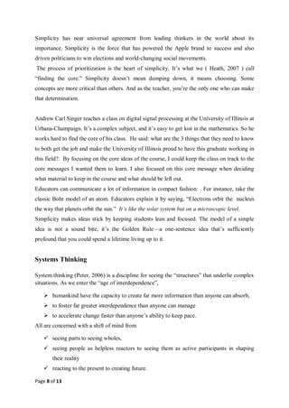 Page 8 of 13
Simplicity has near universal agreement from leading thinkers in the world about its
importance. Simplicity is the force that has powered the Apple brand to success and also
driven politicians to win elections and world-changing social movements.
The process of prioritization is the heart of simplicity. It’s what we ( Heath, 2007 ) call
“finding the core.” Simplicity doesn’t mean dumping down, it means choosing. Some
concepts are more critical than others. And as the teacher, you’re the only one who can make
that determination.
Andrew Carl Singer teaches a class on digital signal processing at the University of Illinois at
Urbana-Champaign. It’s a complex subject, and it’s easy to get lost in the mathematics. So he
works hard to find the core of his class. He said: what are the 3 things that they need to know
to both get the job and make the University of Illinois proud to have this graduate working in
this field?. By focusing on the core ideas of the course, I could keep the class on track to the
core messages I wanted them to learn. I also focused on this core message when deciding
what material to keep in the course and what should be left out.
Educators can communicate a lot of information in compact fashion: . For instance, take the
classic Bohr model of an atom. Educators explain it by saying, “Electrons orbit the nucleus
the way that planets orbit the sun.” It’s like the solar system but on a microscopic level.
Simplicity makes ideas stick by keeping students lean and focused. The model of a simple
idea is not a sound bite, it’s the Golden Rule—a one-sentence idea that’s sufficiently
profound that you could spend a lifetime living up to it.
Systems Thinking
System thinking (Peter, 2006) is a discipline for seeing the “structures” that underlie complex
situations. As we enter the “age of interdependence”,
 humankind have the capacity to create far more information than anyone can absorb,
 to foster far greater interdependence than anyone can manage
 to accelerate change faster than anyone’s ability to keep pace.
All are concerned with a shift of mind from
 seeing parts to seeing wholes,
 seeing people as helpless reactors to seeing them as active participants in shaping
their reality
 reacting to the present to creating future.
 