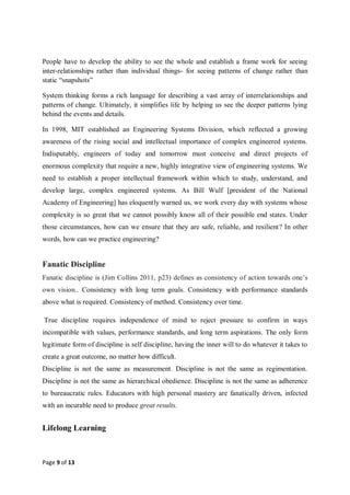 Page 9 of 13
People have to develop the ability to see the whole and establish a frame work for seeing
inter-relationships rather than individual things- for seeing patterns of change rather than
static “snapshots”
System thinking forms a rich language for describing a vast array of interrelationships and
patterns of change. Ultimately, it simplifies life by helping us see the deeper patterns lying
behind the events and details.
In 1998, MIT established an Engineering Systems Division, which reflected a growing
awareness of the rising social and intellectual importance of complex engineered systems.
Indisputably, engineers of today and tomorrow must conceive and direct projects of
enormous complexity that require a new, highly integrative view of engineering systems. We
need to establish a proper intellectual framework within which to study, understand, and
develop large, complex engineered systems. As Bill Wulf [president of the National
Academy of Engineering] has eloquently warned us, we work every day with systems whose
complexity is so great that we cannot possibly know all of their possible end states. Under
those circumstances, how can we ensure that they are safe, reliable, and resilient? In other
words, how can we practice engineering?
Fanatic Discipline
Fanatic discipline is (Jim Collins 2011, p23) defines as consistency of action towards one’s
own vision.. Consistency with long term goals. Consistency with performance standards
above what is required. Consistency of method. Consistency over time.
True discipline requires independence of mind to reject pressure to confirm in ways
incompatible with values, performance standards, and long term aspirations. The only form
legitimate form of discipline is self discipline, having the inner will to do whatever it takes to
create a great outcome, no matter how difficult.
Discipline is not the same as measurement. Discipline is not the same as regimentation.
Discipline is not the same as hierarchical obedience. Discipline is not the same as adherence
to bureaucratic rules. Educators with high personal mastery are fanatically driven, infected
with an incurable need to produce great results.
Lifelong Learning
 