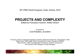 26th IPMA World Congress, Crete, Greece, 2012




       PROJECTS AND COMPLEXITY
                 Edited by Francesco Varanini, Walter Ginevri


                                           presented by
                               Livio Paradiso, co-author



Francesco Varanini, Independent Strategy Consultant, Digital Humanities Prof., Ethnographer, Writer
        Walter Ginevri, PMP, PgMP, Senior Consultant and Trainer, President of PMI NIC
          Diego Centanni, PMP, Project Manager Construction, Rotarian, Entrepreneur
                        Livio Paradiso, PMP, Manager of Project Managers
 