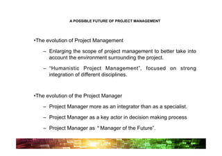A POSSIBLE FUTURE OF PROJECT MANAGEMENT




• The evolution of Project Management

    –  Enlarging the scope of project management to better take into
       account the environment surrounding the project.

    –  “Humanistic Project Management”, focused on strong
       integration of different disciplines.



• The evolution of the Project Manager

    –  Project Manager more as an integrator than as a specialist.

    –  Project Manager as a key actor in decision making process

    –  Project Manager as“Manager of the Future”.
 