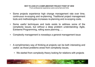 WHY TO LOOK AT A COMPLIMENTARY PROJECT POINT OF VIEW
                   From professional experience came some fact and hints


•  Some projects experience high change management rate over time,
   continuous re-scoping and re-planning. Traditional project management
   tools and methodologies increases re-planning and re-scoping costs.

•  Some useful techniques and tools exists to address some of the
   complexity issues, but without a deep problem understanding: Agile,
   Extreeme Programming, rolling wave planning, …

•  Complexity management is nowadays a general management issue



•  A complimentary way of thinking at projects can be both interesting and
   useful: as those problems arose from complexity issues,

   •  We started from complexity theory looking for relations with projects
 