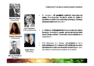 COMPLEXITY AS MULTI-DISCIPLINARY SCIENCE




                                       •    C. Langton: «A complex looks for looksedge the
                                                            A project system the for of
                                            chaos, ofi.e. a state which is which in dynamic
                                            edge        chaos, i.e. a state both is both in
 Manfred Eigen
  (Chemistry)                               equilibrium and never-ending change between
                                            dynamic equilibrium and never-ending change
                                            order andorder and disorder».
                                            between disorder».


                      Ilya Prigogine
                    (Thermodynamics)   •    J. Holland: «A Co-evolution is awhich develops
                                                Holland: « project is a dance dance which
                                            through a subtlea game of competition and
                                            develops through      subtle game of competition
                                            cooperation, creation and reciprocal adaptation».
                                            and cooperation, creation and reciprocal
Isabelle Stengers                           adaptation».
   (Philosophy)


                                       •    H.R. Maturana, F.J. Varela: «A project is not a
                                       •    H.R. Maturana, F.J. Varela: «Knowledge is own,
                                            representation of a world which exists on its not a
                                            but rather a continuous creation of a world». own,
                                            representation of a world which exists on its
                      Edgar Morin           but rather a continuous creation of a world».
                       (Sociology)

Murray Gell-Mann
    (Physics)
 