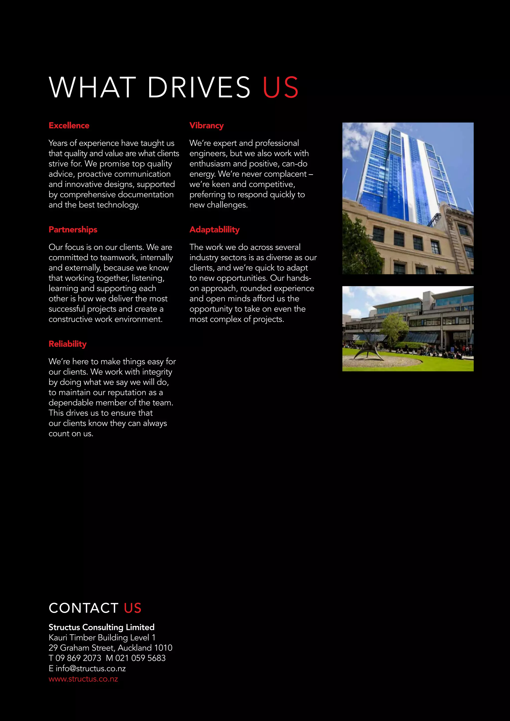 Structus Consulting Limited
Kauri Timber Building Level 1
29 Graham Street, Auckland 1010
T 09 869 2073 M 021 059 5683
E info@structus.co.nz
www.structus.co.nz
CONTACT US
Excellence
Years of experience have taught us
that quality and value are what clients
strive for. We promise top quality
advice, proactive communication
and innovative designs, supported
by comprehensive documentation
and the best technology.
Partnerships
Our focus is on our clients. We are
committed to teamwork, internally
and externally, because we know
that working together, listening,
learning and supporting each
other is how we deliver the most
successful projects and create a
constructive work environment.
Reliability
We’re here to make things easy for
our clients. We work with integrity
by doing what we say we will do,
to maintain our reputation as a
dependable member of the team.
This drives us to ensure that
our clients know they can always
count on us.
Vibrancy
We’re expert and professional
engineers, but we also work with
enthusiasm and positive, can-do
energy. We’re never complacent –
we’re keen and competitive,
preferring to respond quickly to
new challenges.
Adaptablility
The work we do across several
industry sectors is as diverse as our
clients, and we’re quick to adapt
to new opportunities. Our hands-
on approach, rounded experience
and open minds afford us the
opportunity to take on even the
most complex of projects.
WHAT DRIVES US
 