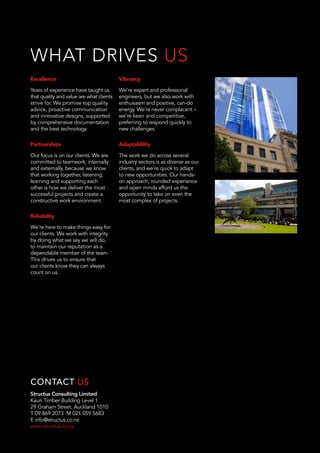Structus Consulting Limited
Kauri Timber Building Level 1
29 Graham Street, Auckland 1010
T 09 869 2073 M 021 059 5683
E info@structus.co.nz
www.structus.co.nz
CONTACT US
Excellence
Years of experience have taught us
that quality and value are what clients
strive for. We promise top quality
advice, proactive communication
and innovative designs, supported
by comprehensive documentation
and the best technology.
Partnerships
Our focus is on our clients. We are
committed to teamwork, internally
and externally, because we know
that working together, listening,
learning and supporting each
other is how we deliver the most
successful projects and create a
constructive work environment.
Reliability
We’re here to make things easy for
our clients. We work with integrity
by doing what we say we will do,
to maintain our reputation as a
dependable member of the team.
This drives us to ensure that
our clients know they can always
count on us.
Vibrancy
We’re expert and professional
engineers, but we also work with
enthusiasm and positive, can-do
energy. We’re never complacent –
we’re keen and competitive,
preferring to respond quickly to
new challenges.
Adaptablility
The work we do across several
industry sectors is as diverse as our
clients, and we’re quick to adapt
to new opportunities. Our hands-
on approach, rounded experience
and open minds afford us the
opportunity to take on even the
most complex of projects.
WHAT DRIVES US
 
