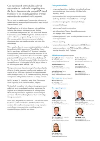 Our experienced, approachable and well-
resourced team can handle everything from
the day-to-day commercial issues of SA-based
businesses to co-ordinating complex overseas
transactions for multinational companies.
We can advise on a wide range of company law and corporate
finance issues for private and public companies at state, national
and international levels.
We advise clients on all aspects of mergers and acquisitions
including due diligence and negotiating and drafting
documentation and agreements. We also assist clients with the
Corporations Act and ASX Listing Rules, conduct compliance
reviews and act for companies during divestment processes.
Our team also advises clients on restructures, including
share transactions, asset transfers, taxation and stamp duty
ramifications.
We’ve acted for clients in numerous major acquisitions, including
Brown Brothers’ 2010 acquisition of Tamar Ridge Estates.
In 2012, we advised ASX-listed IMX Resources Limited on
its merger with Canadian-listed company, Continental Nickel
Limited, involving consolidation of a Tanzanian nickel sulphite
project and IMX listing on the Toronto Stock Exchange. We
have also advised the South Australian Cricket Association Inc.
on amendments to its constitution and other aspects related to
the redevelopment of the Adelaide Oval.
We represent overseas clients investing in Australia and act for
clients in the wine, resources, manufacturing, healthcare and
aviation sectors. We’re also experienced in foreign investment
review board processes (FIRB), corporate structuring, financing
arrangements and regulatory compliance for foreign investors.
In 2012 we acted for a subsidiary of the Swiss Government
in the acquisition of an Australian defence company.
We have built strong links with industry through government
and private sector networks and contribute positively to the
corporate sector through representation on industry bodies.
We’re working constantly to improve our understanding of
our clients’ industries and strengthen our client relationships
through secondments.
Based in SA, we provide our clients with a cost-effective service,
but it’s also a value-added service. Our firm and our team
members offer complementary expertise in a range of practice
areas relevant to corporate matters, including taxation,
commercial disputes, banking and finance.
Our expertise includes:
• mergers and acquisitions (including inbound and outbound
investment into and from Australia, FIRB and other
regulatory issues)
• investment funds and managed investment schemes
(including Australian Financial Services Licensing)
• securities issues (prospectus and exempt offerings)
• corporate debt finance
• takeovers and capital reconstructions
• sale and purchase of shares, shareholder agreements
and employee share schemes
• corporate governance issues including director liabilities and
board responsibilities
• statutory reporting
•	advice on Corporations Act requirements and ASIC liaison
• advice on compliance with ASX Listing Rules and liaison
with the Australian Stock Exchange
Adelaide partners (pictured opposite)
Jeremy Schultz Partner  Practice Head
Ph: +618 8235 7408
jeremy.schultz@finlaysons.com.au
Andrew Kedzior Partner
Ph: +61 8 8235 7454
andrew.kedzior@finlaysons.com.au
George McKenzie Partner
Ph: +618 8235 7452
george.mckenzie@finlaysons.com.au
Darwin partner (pictured opposite)
Michael Chin Partner
Ph: +618 8941 7311
michael.chin@finlaysons.com.au
The supporting team
Andrew Dyda Partner
Ph: +618 8235 7706
andrew.dyda@finlaysons.com.au
Lan Lam Partner
Ph: +618 8235 7838
lan.lam@finlaysons.com.au
WillTaylor Partner
Ph: +618 8235 7421
will.taylor@finlaysons.com.au
Jon Gregerson Consultant
Ph: +618 8235 7406
jon.gregerson@finlaysons.com.au
Carl White Lawyer
Ph: +618 8235 7413
carl.white@finlaysons.com.au
Lucy White Lawyer
Ph: +618 8235 7460
lucy.white@finlaysons.com.au
Sam Jennings Senior Associate
Ph: +618 8235 7430
sam.jennings@finlaysons.com.au
Duncan Longstaff Senior Associate
Phone +61 8 8235 7425
duncan.longstaff@finlaysons.com.au
 