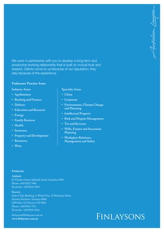 Finlaysons
Adelaide
81 Flinders Street Adelaide South Australia 5000
Phone: +618 8235 7400
Facsimile: +618 8232 2944
Darwin
Suite C302, Building 3, Wharf One, 19 Kitchener Drive
Darwin Northern Territory 0800
GPO Box 732 Darwin NT 0801
Phone: +618 8941 7311
Facsimile: +618 8941 2636
finlaysons@finlaysons.com.au
www.finlaysons.com.au
We work in partnership with you to develop a long-term and
productive working relationship that is built on mutual trust and
respect. Clients come to us because of our reputation; they
stay because of the experience.
Finlaysons’ Practice Areas
Industry Areas
•	Agribusiness
•	 Banking and Finance
•	Defence
•	 Education and Research
•	Energy
•	 Family Business
•	Health
•	Insurance
•	 Property and Development 	
•	Resources
•	Wine
Specialty Areas
•	China
•	Corporate
•	Environment, Climate Change
and Planning
•	Intellectual Property
•	Risk and Dispute Management
•	 Tax and Revenue
•	Wills, Estates and Succession
Planning
•	Workplace Relations,
Management and Safety
 