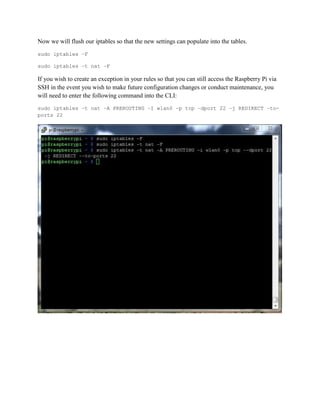 Now we will flush our iptables so that the new settings can populate into the tables.
sudo iptables –F
sudo iptables –t nat –F
If you wish to create an exception in your rules so that you can still access the Raspberry Pi via
SSH in the event you wish to make future configuration changes or conduct maintenance, you
will need to enter the following command into the CLI:
sudo iptables –t nat –A PREROUTING –I wlan0 –p tcp –dport 22 –j REDIRECT –to-
ports 22
 