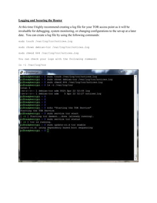 Logging and Securing the Router
At this time I highly recommend creating a log file for your TOR access point as it will be
invaluable for debugging, system monitoring, or changing configurations to the set-up at a later
date. You can create a log file by using the following commands:
sudo touch /var/log/tor/notices.log
sudo chown debian-tor /var/log/tor/notices.log
sudo chmod 644 /var/log/tor/notices.log
You can check your logs with the following command:
ls -l /var/log/tor
 