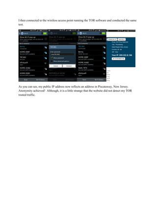 I then connected to the wireless access point running the TOR software and conducted the same
test.
As you can see, my public IP address now reflects an address in Piscataway, New Jersey.
Anonymity achieved! Although, it is a little strange that the website did not detect my TOR
routed traffic.
 