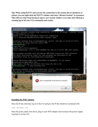 Tip: When using PuTTY and you lose the connection to the session due to shutdown or
reboot, you can right-click the PuTTY window and select “Restart Session” to reconnect.
This will save time from having to open a new session window every time and will keep a
running log of all your CLI commands and results.
Installing the WiFi Adapter
Once the Pi has rebooted, log in to the CLI and give the Pi the shutdown command with;
sudo shutdown now
Once the pi has safely shut down, plug in your WiFi adapter and reconnect the power supply.
Log back in to the CLI.
 