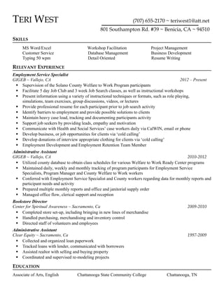 TERI WEST (707) 655-2170 ~ teriwest1@att.net
801 Southampton Rd. #39 ~ Benicia, CA ~ 94510
SKILLS
MS Word/Excel Workshop Facilitation Project Management
Customer Service Database Management Business Development
Typing 50 wpm Detail Oriented Resume Writing
RELEVANT EXPERIENCE
Employment Service Specialist
GIGEB ~ Vallejo, CA 2012 – Present
 Supervision of the Solano County Welfare to Work Program participants
 Facilitate 5 day Job Club and 3 week Job Search classes, as well as instructional workshops
 Present information using a variety of instructional techniques or formats, such as role playing,
simulations, team exercises, group discussions, videos, or lectures
 Provide professional resume for each participant prior to job search activity
 Identify barriers to employment and provide possible solutions to clients
 Maintain heavy case load, tracking and documenting participants activity
 Support job seekers by providing leads, empathy and motivation
 Communicate with Health and Social Services’ case workers daily via CalWIN, email or phone
 Develop business, or job opportunities for clients via ‘cold calling’
 Develop donations of interview appropriate clothing for clients via ‘cold calling’
 Employment Development and Employment Retention Team Member
Administrative Assistant
GIGEB ~ Vallejo, CA 2010-2012
 Utilized county database to obtain class schedules for various Welfare to Work Ready Center programs
 Maintained daily, weekly and monthly tracking of program participants for Employment Service
Specialists, Program Manager and County Welfare to Work workers
 Conferred with Employment Service Specialist and County workers regarding data for monthly reports and
participant needs and activity
 Prepared multiple monthly reports and office and janitorial supply order
 Managed office flow, clerical support and reception
Bookstore Director
Center for Spiritual Awareness ~ Sacramento, Ca 2009-2010
 Completed store set-up, including bringing in new lines of merchandise
 Handled purchasing, merchandising and inventory control
 Directed staff of volunteers and employees
Administrative Assistant
Clear Equity ~ Sacramento, Ca 1997-2009
 Collected and organized loan paperwork
 Tracked loans with lender, communicated with borrowers
 Assisted realtor with selling and buying property
 Coordinated and supervised re-modeling projects
EDUCATION
Associate of Arts, English Chattanooga State Community College Chattanooga, TN
 