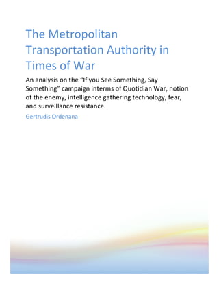 The	
  Metropolitan	
  
Transportation	
  Authority	
  in	
  
Times	
  of	
  War	
  
An	
  analysis	
  on	
  the	
  “If	
  you	
  See	
  Something,	
  Say	
  
Something”	
  campaign	
  interms	
  of	
  Quotidian	
  War,	
  notion	
  
of	
  the	
  enemy,	
  intelligence	
  gathering	
  technology,	
  fear,	
  
and	
  surveillance	
  resistance.	
  
Gertrudis	
  Ordenana	
  
	
  
 