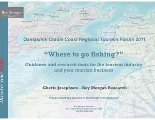 Qantaslink Cradle Coast
e
“Where to
redge
Guidance and research
and your to
veryou
Cherie Josephson
Discov
C e e Josep so
Please direct any quer
Roy
401 Collins S
Te
t Regional Tourism Forum 2011
o go fishing?”
tools for the tourism industry
ourism business
n – Roy Morgan Researchoy o ga esea c
ries to tourism@roymorgan.com
y Morgan Research
Street, Melbourne VIC 3000
el: (03) 9629 6888
 