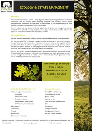 Sherwood Sustainability & Environmental Associates Ltd., Burrough Court, Burrough-on-the-Hill, Melton Mowbray, Leicestershire. LE14 2QS
Tel: 01664400150 Email: admin@ssea.co.uk Web: www.ssea.co.uk
ECOLOGY & ESTATE MANAGMENT
What we do…
The natural environment can provide a range of goods and services to support land owners, farmers,
communities and the economy, whilst enhancing biodiversity and addressing climate change.
Sustainable land management practices seek to avoid damage to non renewable resources whilst
providing materials and ecologically functioning landscapes.
We work closely with our clients to identify opportunities to create and manage land, increase
biodiversity and profitability, manage flood risk, create green infrastructure networks, reduce waste,
improve air quality, and promote carbon sequestering activities.
Why people like us…
We have extensive experience in managing estates and landscapes for ecology and economic gain.
We promote sustainable rural estate management by understanding the economic and social
needs of our clients and identifying how the natural environment can meet their aspirations. This
can be in the form of estate management, land based renewable energy options; carbon
sequestration; habitat creation; or identifying new products from land based activities (such as
innovative products resulting from agricultural diversification schemes).
We work with farmers, landowners, estate managers, and public sector bodies to determine options
for sustainable land management and have a team of landscape and estate specialists to carry out
our land management services. In addition we liaise closely with the relevant agencies to always
ensure that best practice solutions are promoted.
applications.
Habitat & Estate Management
Habitat management and creation
Woodlands
Wetlands and rivers
Grassland and scrub
Hedgerows and linear features
Orchards and productive spaces
Game keeping
Landscaping
Fencing
Arboriculture
Ground works & clearance
Ecological Services
Phase 1 & 2 habitat surveys
Protected species surveys
Aquatic surveys
Mammal surveys
Farm habitat and species surveys
EcIA
GIS Mapping
Ecological mitigation
Ecological clerk of works
BREEAM: Ecology strategies
When one tugs at a single
thing in nature,
he finds it attached to
the rest of the world.
John Muir
 
