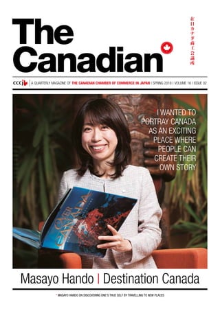 A QUARTERLY MAGAZINE OF THE CANADIAN CHAMBER OF COMMERCE IN JAPAN | SPRING 2016 | VOLUME 16 | ISSUE 02
* MASAYO HANDO ON DISCOVERING ONE’S TRUE SELF BY TRAVELLING TO NEW PLACES
Masayo Hando | Destination Canada
The
Canadian
*I WANTED TO
PORTRAY CANADA
AS AN EXCITING
PLACE WHERE
PEOPLE CAN
CREATE THEIR
OWN STORY
 
