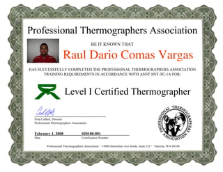 Professional Thermographers Association
BE IT KNOWN THAT
Raul Dario Comas Vargas
HAS SUCCESSFULLY COMPLETED THE PROFESSIONAL THERMOGRAPHERS ASSOCIATION
TRAINING REQUIREMENTS IN ACCORDANCE WITH ASNT SNT-TC-1A FOR:
Professional Thermographers Association · 14900 Interurban Ave South, Suite 225 · Tukwila, WA 98168
Fred Colbert, Director
Professional Thermographers Association
February 1, 2008
Date
020108-001
Certification Number
Level I Certified Thermographer
 