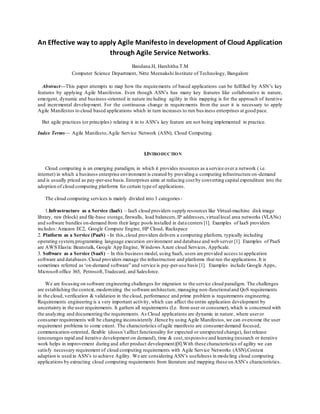 An Effective way to apply Agile Manifesto in development of Cloud Application
through Agile Service Networks.
Bandana.H, Harshitha.T.M
Computer Science Department, Nitte Meenakshi Institute of Technology, Bangalore
Abstract—This paper attempts to map how the requirements of based applications can be fulfilled by ASN’s key
features by applying Agile Manifestos. Even though ASN’s has many key features like collaborative in nature,
emergent, dynamic and business-oriented in nature including agility in this mapping is for the approach of iterative
and incremental development. For the continuous change in requirements from the user it is necessary to apply
Agile Manifestos to cloud based applications which in turn increases to run bus iness enterprises at good pace.
But agile practices (or principles) relating it in to ASN’s key feature are not being implemented in practice.
Index Terms— Agile Manifesto,Agile Service Network (ASN), Cloud Computing.
I.INTRODUCTION
Cloud computing is an emerging paradigm, in which it provides resources as a service over a network ( i.e.
internet) in which a business enterprise environment is created by providing a computing infrastructure on -demand
and is usually priced as pay-per-use basis.Enterprises aims at reducing cost by converting capital expenditure into the
adoption of cloud computing platforms for certain type of applications.
The cloud computing services is mainly divided into 3 categories-
1.Infrastructure as a Service (IaaS) – IaaS cloud providers supply resources like Virtual-machine disk image
library, raw (block) and file-base storage,firewalls, load balancers,IP addresses,virtuallocal area networks (VLANs)
and software bundles on-demand from their large pools installed in data centers [1]. Examples of IaaS providers
includes: Amazon EC2, Google Compute Engine, HP Cloud, Rackspace
2. Platform as a Service (PaaS) - In this,cloud providers delivers a computing platform, typically including
operating system,programming language execution environment and database and web server [1]. Examples of PaaS
are AWS Elastic Beanstalk, Google App Engine, Windows Azure cloud Services, AppScale.
3. Software as a Service (SaaS) – In this business model, using SaaS, users are provided access to application
software and databases.Cloud providers manage the infrastructure and platforms that run the applications.It is
sometimes referred as ‘on-demand software” and service is pay-per-use basis [1]. Examples include Google Apps,
Microsoft office 365, Petrosoft,Tradecard, and Salesforce.
We are focusing on software engineering challenges for migration to the service cloud paradigm. The challenges
are establishing the context, modernizing the software architecture, managing non-functionaland QoS requirements
in the cloud, verification & validation in the cloud, performance and prime problem is requirements engineering.
Requirements engineering is a very important activity, which can affect the entire application development by
uncertainty in the user requirements. It gathers all requirements (I.e. from user or consumer), which is concerned with
the analyzing and documenting the requirements. As Cloud applications are dynamic in nature, where useror
consumer requirements will be changing inconsistently .Hence by using Agile Manifestos,we can overcome the user
requirement problems to some extent. The characteristics ofagile manifesto are consumerdemand focused,
communication-oriented, flexible (doesn’t affect functionality for expected or unexpected change), fast release
(encourages rapid and iterative development on demand), time & cost,responsive and learning (research or iterative
work helps in improvement during and after product development)[8].With these characteristics of agility we can
satisfy necessary requirement of cloud computing requirements with Agile Service Networks (ASN).Context
adaption is used in ASN’s to achieve Agility. We are considering ASN’s usefulness in modeling cloud computing
applications by extracting cloud computing requirements from literature and mapping these on ASN’s characteristics.
 