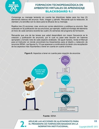 18
Componga su mensaje teniendo en cuenta las directrices dadas para los tres (3)
elementos básicos del anuncio: título, imagen y párrafo. Recuerde que la redacción, la
claridad y la sencillez son la clave para la eficacia de su mensaje.
Realice tres (3) acciones: cree, envíe por correo electrónico y publique su anuncio. Sea
ordenado en la publicación de sus anuncios; por ejemplo, realice el montaje del elemento
al inicio de cada semana durante las cuatro (4) semanas del programa de formación.
Recuerde que una de las tareas que usted desarrollará con mayor frecuencia es la
creación y publicación de anuncios, por lo cual no pase esta sección sin haberse
apropiado y tomado nota de cada aspecto analizado. De igual manera, revise el Manual
para el Instructor en donde encontrará los lineamientos para el diseño y redacción de
anuncios SENA. Las figuras 9 y 10 que aparecen a continuación le darán una recopilación
de los aspectos más importantes a tener en cuenta en cuanto al tema.
Figura 9. Aspectos a tener en cuenta para creación de anuncios
Fuente: SENA
 