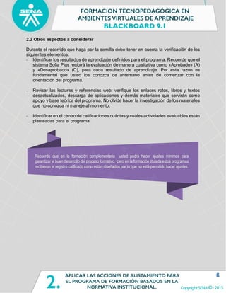 8
2.2 Otros aspectos a considerar
Durante el recorrido que haga por la semilla debe tener en cuenta la verificación de los
siguientes elementos:
- Identificar los resultados de aprendizaje definidos para el programa. Recuerde que el
sistema Sofia Plus recibirá la evaluación de manera cualitativa como «Aprobado» (A)
y «Desaprobado» (D), para cada resultado de aprendizaje. Por esta razón es
fundamental que usted los conozca de antemano antes de comenzar con la
orientación del programa.
- Revisar las lecturas y referencias web; verifique los enlaces rotos, libros y textos
desactualizados, descarga de aplicaciones y demás materiales que servirán como
apoyo y base teórica del programa. No olvide hacer la investigación de los materiales
que no conozca ni maneje al momento.
- Identificar en el centro de calificaciones cuántas y cuáles actividades evaluables están
planteadas para el programa.
 