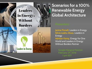 Scenarios for a 100%
Renewable Energy
Global Architecture
Presenters:
Janine Finnell, Leaders in Energy
Silvia Leahu-Aluas, Leaders in
Energy
Adriaan Kamp, Energy for One
World and Leaders in Energy
Without Borders Partner
Google Hangout Session
February 29, 2016
1 pm EST
 