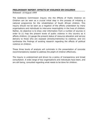 98
PRELIMINARY REPORT: EFFECTS OF VIOLENCE ON CHILDREN
Released: 10 August 1994
The Goldstone Commission Inquiry into the Effects of Public Violence on
Children can be seen as a crucial initial step in this process of initiating a
national programme for the rehabilitation of South African children. This
inquiry should not be seen as a negation of the efforts undertaken by many
organisations and individuals to intervene meaningfully in the lives of children.
Rather, its objective is to draw vital information from a number of sources in
order to (i) map the present levels of public violence in this country as it
affects children; (ii) gauge the present status of resource allocation and service
delivery to those who are exposed (directly/indirectly) to violence; and (iii)
synthesise the findings of existing research regarding the effects of political
violence on children.
These three levels of analysis will culminate in the presentation of concrete
recommendations needed to address the plight of children effectively.
The inquiry is underpinned and driven by a policy of transparency and broad
consultation. A wide range of key organisations and individuals have been, and
are still being, consulted regarding what needs to be done for children.
 
