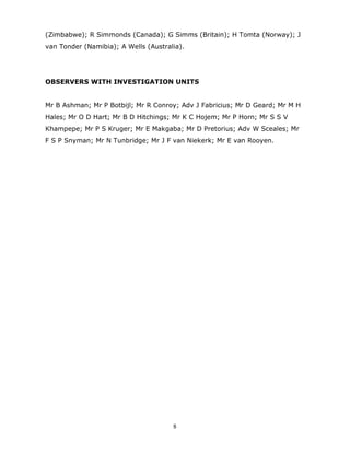 8
(Zimbabwe); R Simmonds (Canada); G Simms (Britain); H Tomta (Norway); J
van Tonder (Namibia); A Wells (Australia).
OBSERVERS WITH INVESTIGATION UNITS
Mr B Ashman; Mr P Botbijl; Mr R Conroy; Adv J Fabricius; Mr D Geard; Mr M H
Hales; Mr O D Hart; Mr B D Hitchings; Mr K C Hojem; Mr P Horn; Mr S S V
Khampepe; Mr P S Kruger; Mr E Makgaba; Mr D Pretorius; Adv W Sceales; Mr
F S P Snyman; Mr N Tunbridge; Mr J F van Niekerk; Mr E van Rooyen.
 