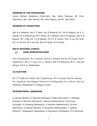 7
MEMBERS OF THE COMMISSION
Justice Richard Goldstone (Chairman); Adv. Danie Rossouw, SC (Vice-
Chairman); Adv. Solly Sithole; Ms. Lillian Baqwa; and Mr. Gert Steyn.
MEMBERS OF COMMITTEES
Adv M A Albertus; Adv F C Bam; Adv D Bregman SC; Mr N Coetzer; Mr A J L
Geyser; Dr A Gildenhuys; Mr P Mkize; Mr S Moshidi; Adv B M Ngoepe; Adv R W
Nugent; Mr L Pitje; Mr J S N Roberts; Mr R S K Tucker; Prof. D van Zyl Smit;
Mr L S van Zyl; Mr S van Zyl; Adv R M Wise; Mr R Zondo.
MULTI-NATIONAL PANELS:
(i) MASS DEMONSTRATIONS
Prof P B Heymann; Mr L P Brown; Prof Dr C Fijnaut; Prof Dr D H Foster; Prof T
Geldenhuys; Adv C Y Louw; Dr J L Olivier; Prof C D Shearing; Mr C J Van der
Merwe; Prof P A J Waddington.
(ii) ELECTION
Mr C F C Ruff; Dr J Elklit; Prof T Geldenhuys; Mr R A Gould; Prof W J Kamba;
Mr I Klynsmith; Ms D Nupen; Prof Dr O E H M Nxumalo; Dr J L Olivier; Prof C D
Shearing; Ambassador T E Stiggner-Scott.
INTERNATIONAL OBSERVERS
G Aarvold (Britain); V Antunes (Portugal); P Biehl (Denmark); J J Biotteau
(France); O Böhmke (Germany); F Bouma (Netherlands); V de Sousa
(Portugal); K Frimpong (Botswana); C Hendriks (Netherlands); W Hove
(Denmark); D Jackson (Britain); C Kooijmans (Netherlands); T Laidlaw
(Britain); J Mokgaoanyi (Botswana); G Muwudzuri (Zimbabwe); M K Nyamena
 
