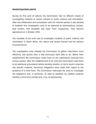 6
INVESTIGATION UNITS
During its first year of activity the Commission had no efficient means of
investigating incidents or events relevant to public violence and intimidation.
After due deliberation and consultation with the relevant parties it was decided
to establish five investigation units to be stationed at Johannesburg, Durban,
East London, Port Elizabeth and Cape Town respectively. They became
operational on 1 October 1992.
The mandate of the units was to investigate incidents of public violence and
intimidation in South Africa, the nature and causes thereof and the persons
involved therein.
The investigation units enabled the Commission to gather information more
efficiently and quickly than it had previously been able to do. Before their
establishment the Commission relied more on the submissions received from
various parties. After the establishment of its units the Commission used them
to do additional groundwork before deciding whether or not to launch enquiries
into specific incidents. Numerous allegations were made with regard to the
existence of a third force. The Commission instructed the units to investigate
the allegations and, in particular, to seek to establish by credible evidence
whether a third force existed and, if so, its sponsorship.
 
