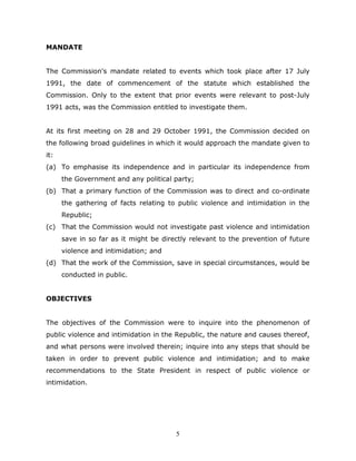 5
MANDATE
The Commission's mandate related to events which took place after 17 July
1991, the date of commencement of the statute which established the
Commission. Only to the extent that prior events were relevant to post-July
1991 acts, was the Commission entitled to investigate them.
At its first meeting on 28 and 29 October 1991, the Commission decided on
the following broad guidelines in which it would approach the mandate given to
it:
(a) To emphasise its independence and in particular its independence from
the Government and any political party;
(b) That a primary function of the Commission was to direct and co-ordinate
the gathering of facts relating to public violence and intimidation in the
Republic;
(c) That the Commission would not investigate past violence and intimidation
save in so far as it might be directly relevant to the prevention of future
violence and intimidation; and
(d) That the work of the Commission, save in special circumstances, would be
conducted in public.
OBJECTIVES
The objectives of the Commission were to inquire into the phenomenon of
public violence and intimidation in the Republic, the nature and causes thereof,
and what persons were involved therein; inquire into any steps that should be
taken in order to prevent public violence and intimidation; and to make
recommendations to the State President in respect of public violence or
intimidation.
 